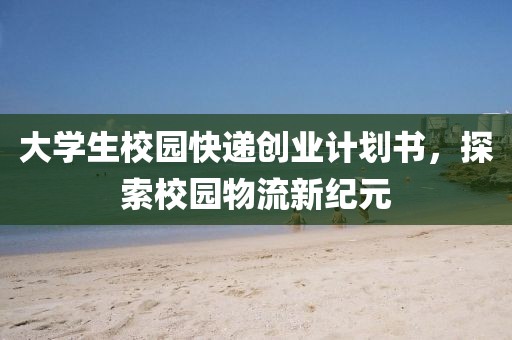 大学生校园快递创业计划书，探索校园物流新纪元