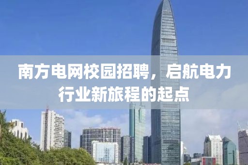 南方电网校园招聘，启航电力行业新旅程的起点