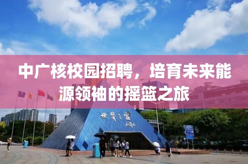 中广核校园招聘，培育未来能源领袖的摇篮之旅