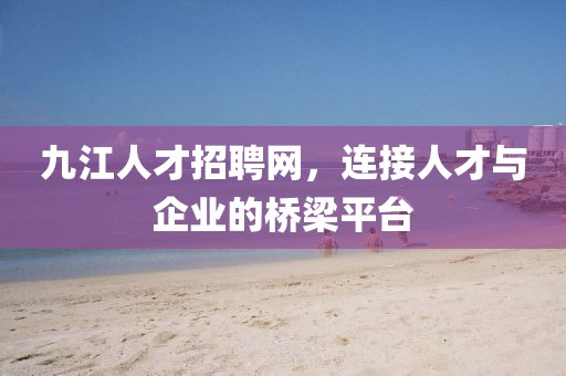 九江人才招聘网，连接人才与企业的桥梁平台