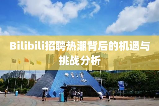 Bilibili招聘热潮背后的机遇与挑战分析