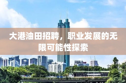 大港油田招聘，职业发展的无限可能性探索