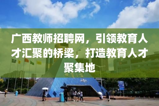 广西教师招聘网，引领教育人才汇聚的桥梁，打造教育人才聚集地