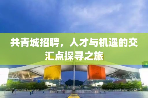 共青城招聘，人才与机遇的交汇点探寻之旅