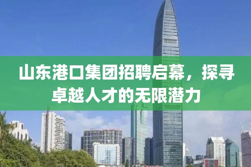 山东港口集团招聘启幕，探寻卓越人才的无限潜力