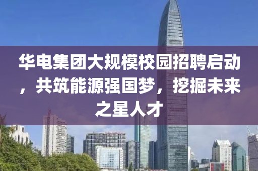 华电集团大规模校园招聘启动，共筑能源强国梦，挖掘未来之星人才