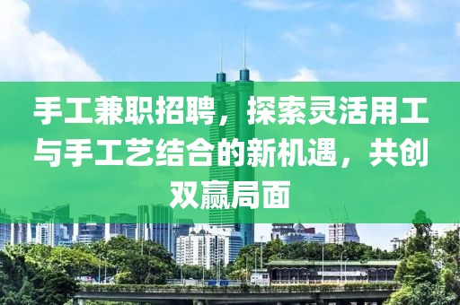 手工兼职招聘，探索灵活用工与手工艺结合的新机遇，共创双赢局面