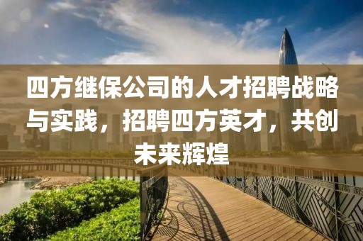 四方继保公司的人才招聘战略与实践，招聘四方英才，共创未来辉煌