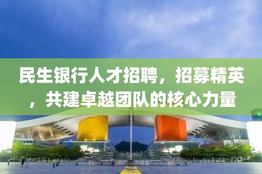 民生银行人才招聘，招募精英，共建卓越团队的核心力量