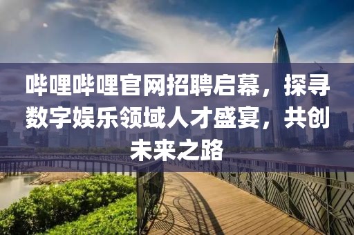 哔哩哔哩官网招聘启幕，探寻数字娱乐领域人才盛宴，共创未来之路