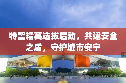 特警精英选拔启动，共建安全之盾，守护城市安宁