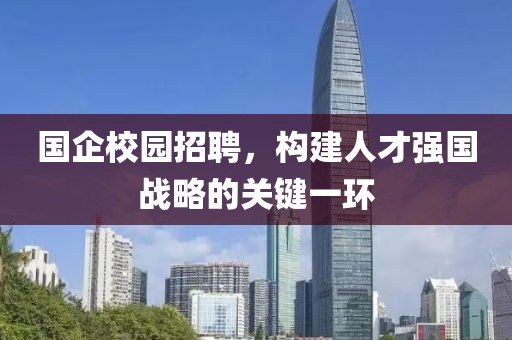 国企校园招聘，构建人才强国战略的关键一环