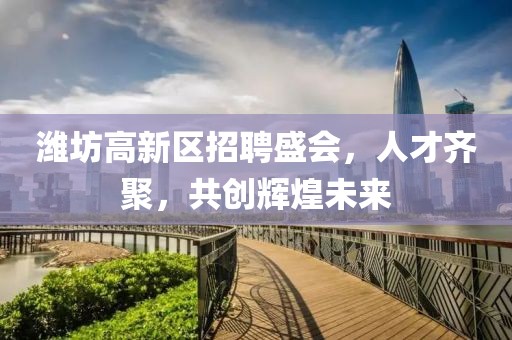 潍坊高新区招聘盛会，人才齐聚，共创辉煌未来