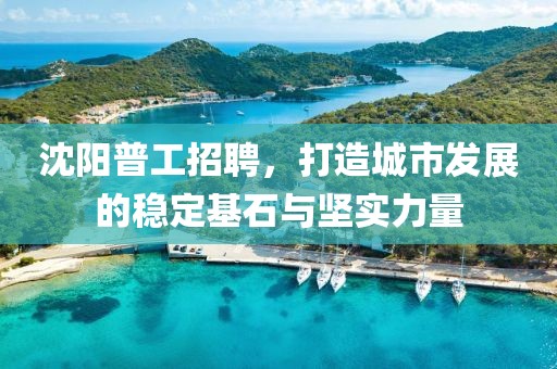 沈阳普工招聘，打造城市发展的稳定基石与坚实力量