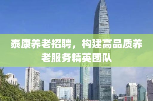 泰康养老招聘，构建高品质养老服务精英团队