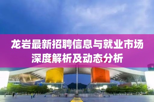 龙岩最新招聘信息与就业市场深度解析及动态分析