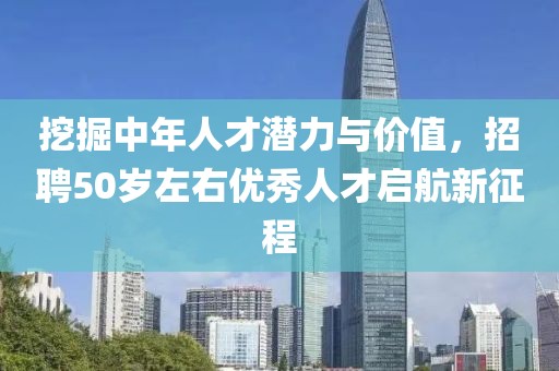 挖掘中年人才潜力与价值，招聘50岁左右优秀人才启航新征程