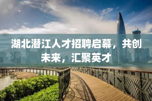 湖北潜江人才招聘启幕，共创未来，汇聚英才