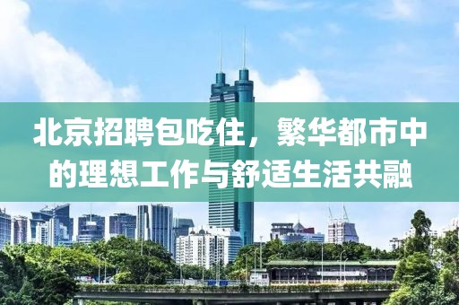 北京招聘包吃住，繁华都市中的理想工作与舒适生活共融