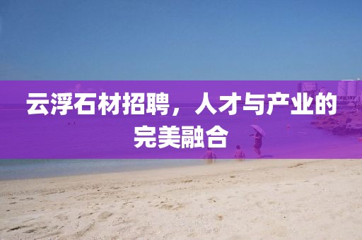 云浮石材招聘，人才与产业的完美融合