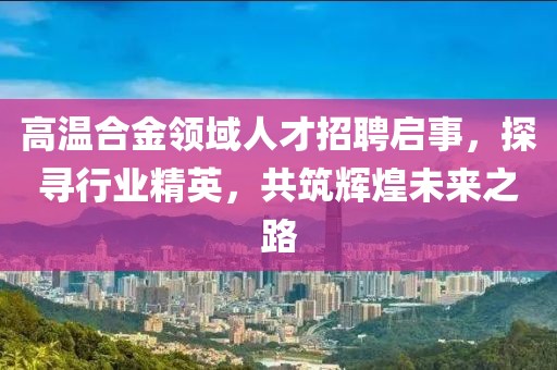 高温合金领域人才招聘启事，探寻行业精英，共筑辉煌未来之路