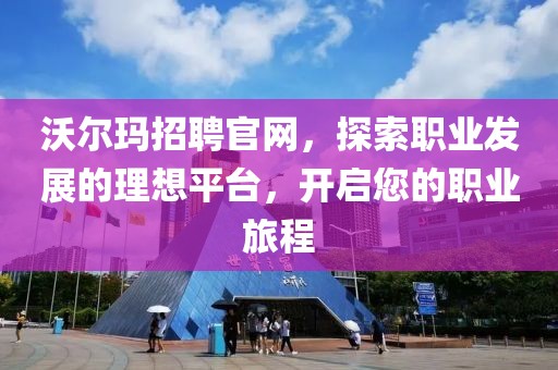 沃尔玛招聘官网，探索职业发展的理想平台，开启您的职业旅程