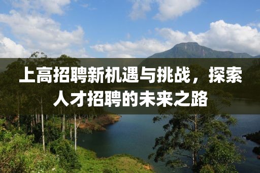 上高招聘新机遇与挑战，探索人才招聘的未来之路