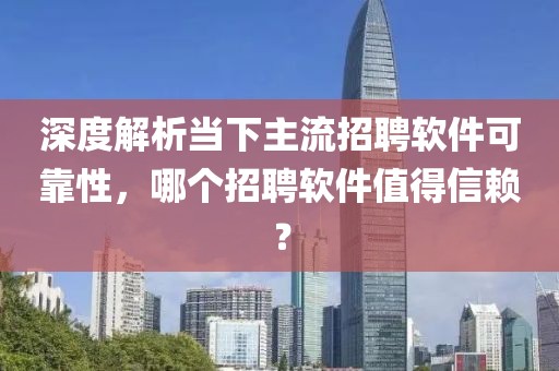 深度解析当下主流招聘软件可靠性，哪个招聘软件值得信赖？