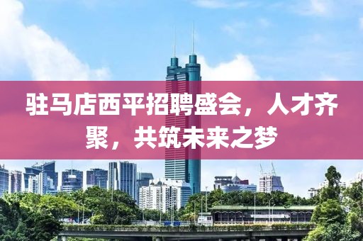 驻马店西平招聘盛会，人才齐聚，共筑未来之梦