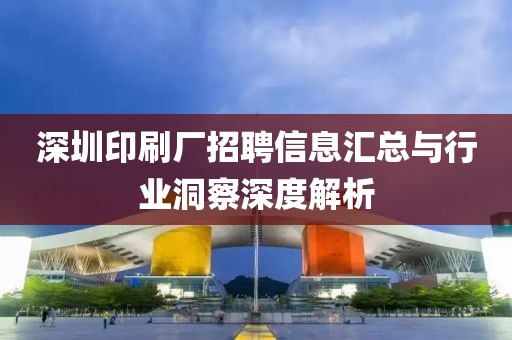 深圳印刷厂招聘信息汇总与行业洞察深度解析