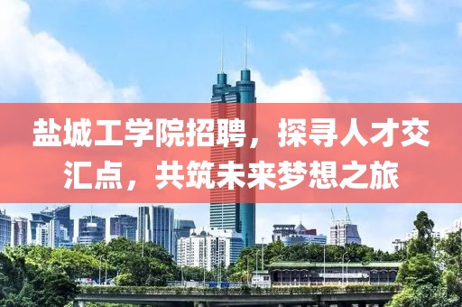 盐城工学院招聘，探寻人才交汇点，共筑未来梦想之旅