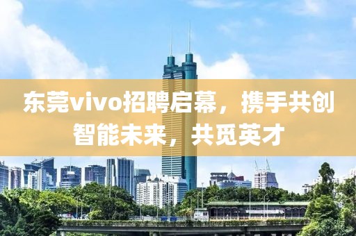 东莞vivo招聘启幕，携手共创智能未来，共觅英才