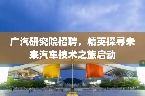 广汽研究院招聘，精英探寻未来汽车技术之旅启动