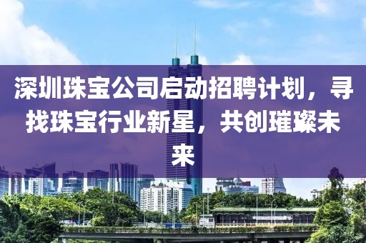 深圳珠宝公司启动招聘计划，寻找珠宝行业新星，共创璀璨未来