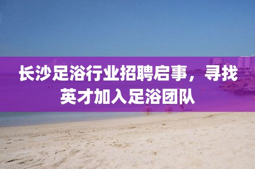 长沙足浴行业招聘启事，寻找英才加入足浴团队