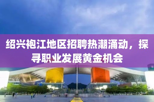 绍兴袍江地区招聘热潮涌动，探寻职业发展黄金机会