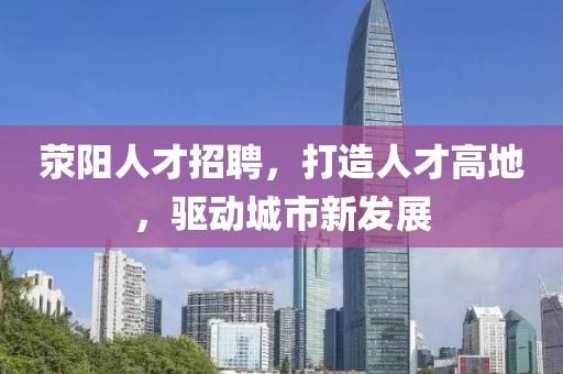 荥阳人才招聘，打造人才高地，驱动城市新发展