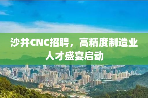 沙井CNC招聘，高精度制造业人才盛宴启动