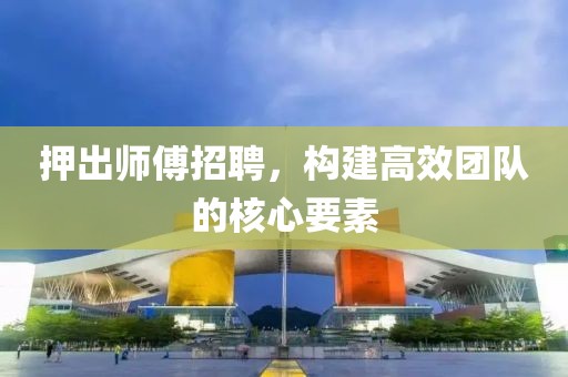 押出师傅招聘，构建高效团队的核心要素