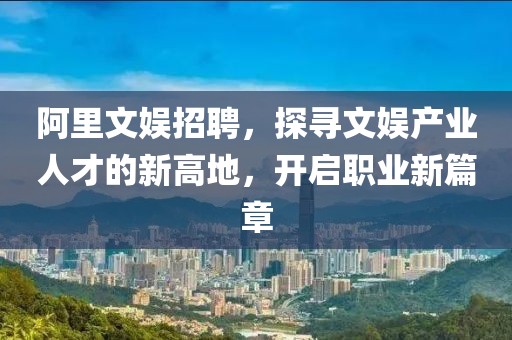 阿里文娱招聘，探寻文娱产业人才的新高地，开启职业新篇章