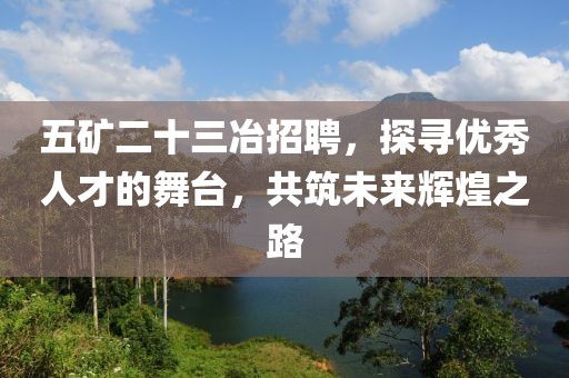 五矿二十三冶招聘，探寻优秀人才的舞台，共筑未来辉煌之路