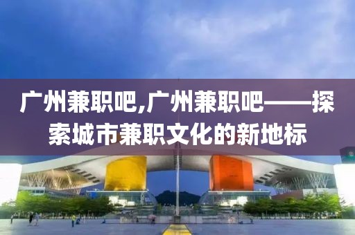 广州兼职吧,广州兼职吧——探索城市兼职文化的新地标