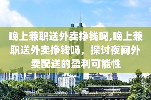 晚上兼职送外卖挣钱吗,晚上兼职送外卖挣钱吗，探讨夜间外卖配送的盈利可能性