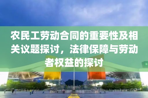 农民工劳动合同的重要性及相关议题探讨，法律保障与劳动者权益的探讨