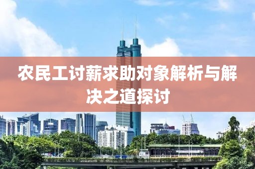 农民工讨薪求助对象解析与解决之道探讨