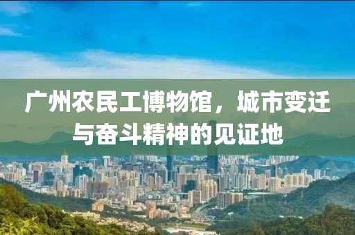 广州农民工博物馆，城市变迁与奋斗精神的见证地