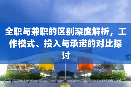 全职与兼职的区别深度解析，工作模式、投入与承诺的对比探讨