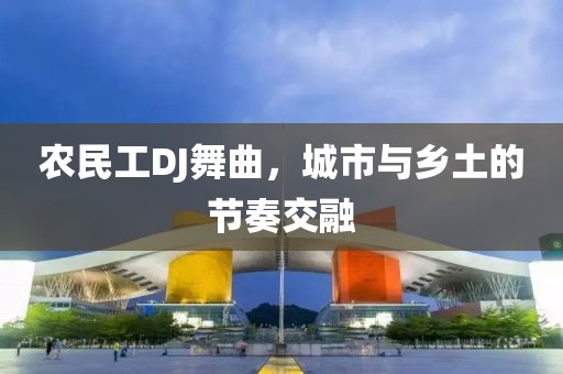 农民工DJ舞曲，城市与乡土的节奏交融