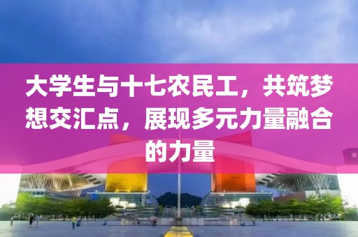 大学生与十七农民工，共筑梦想交汇点，展现多元力量融合的力量