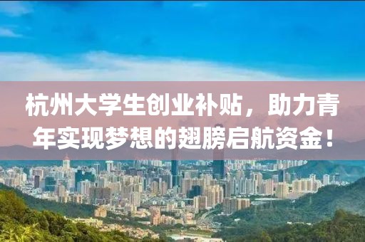 杭州大学生创业补贴，助力青年实现梦想的翅膀启航资金！